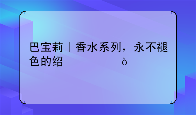 巴宝莉｜香水系列，永不褪色的经典！