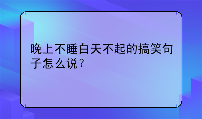 晚上不睡白天不起的搞笑句子怎么说？