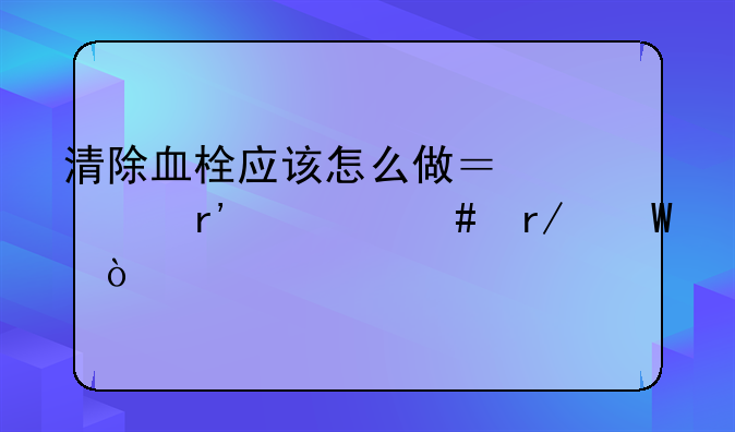 清除血栓应该怎么做？你有什么看法？