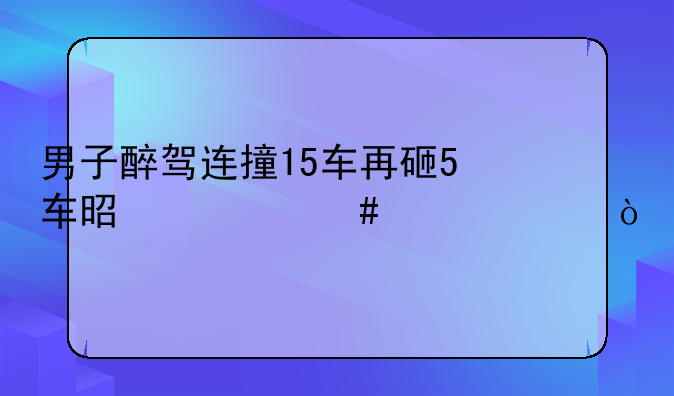 男子醉驾连撞15车再砸5车是什么情况？