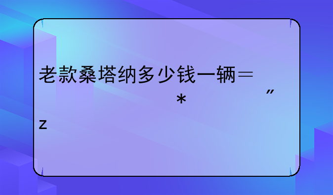 老款桑塔纳多少钱一辆？详细报价分析