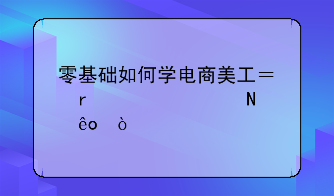 零基础如何学电商美工？需要学哪些？