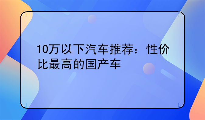 10万以下汽车推荐：性价比最高的国产车