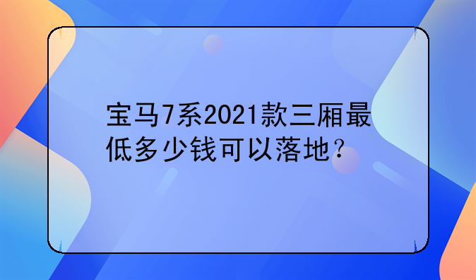 宝马7系2021款三厢最低多少钱可以落地？