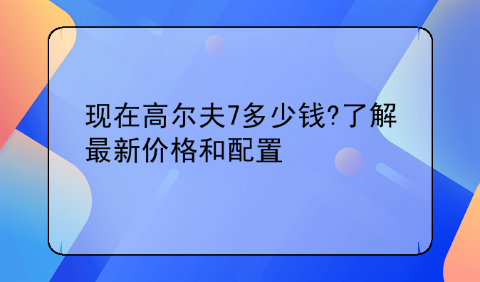 现在高尔夫7多少钱?了解最新价格和配置