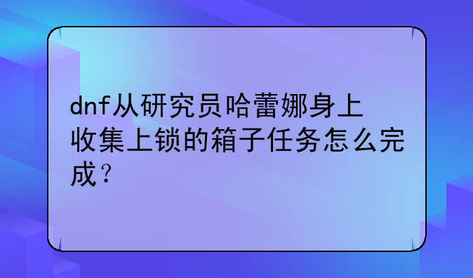 dnf从研究员哈蕾娜身上收集上锁的箱子任务怎么完成？
