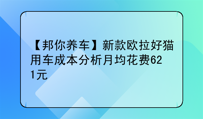 【邦你养车】新款欧拉好猫用车成本分析月均花费621元