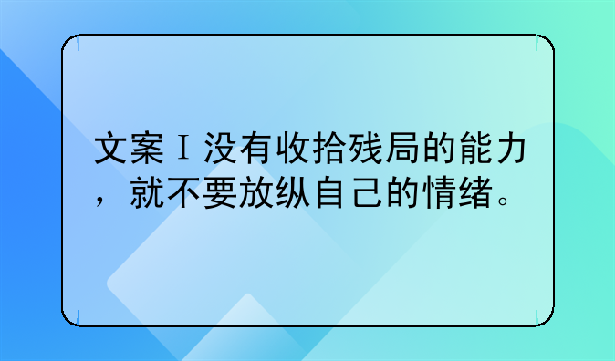 文案Ｉ没有收拾残局的能力，就不要放纵自己的情绪。