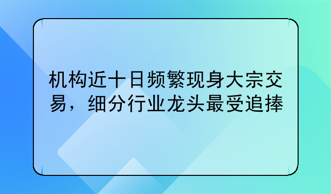 机构近十日频繁现身大宗交易，细分行业龙头最受追捧