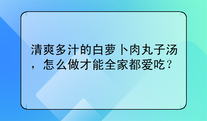 清爽多汁的白萝卜肉丸子汤，怎么做才能全家都爱吃？