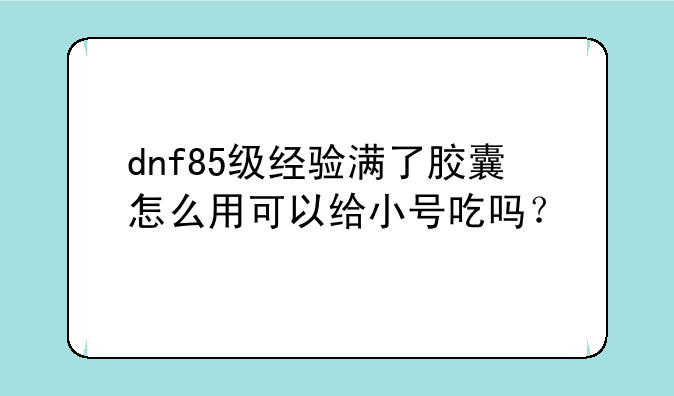 dnf85级经验满了胶囊怎么用可以给小号吃吗？