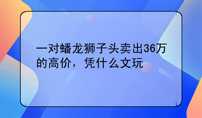 一对蟠龙狮子头卖出36万的高价，凭什么文玩