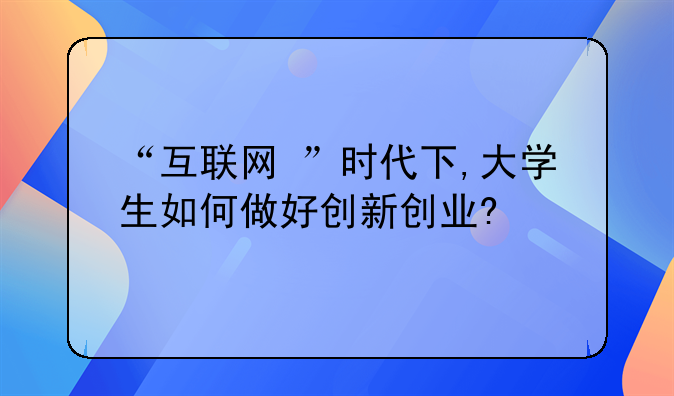 “互联网+”时代下,大学生如何做好创新创业?