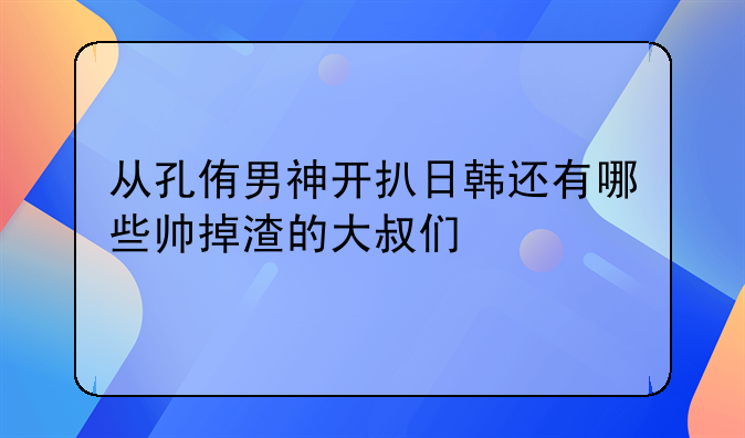 从孔侑男神开扒日韩还有哪些帅掉渣的大叔们