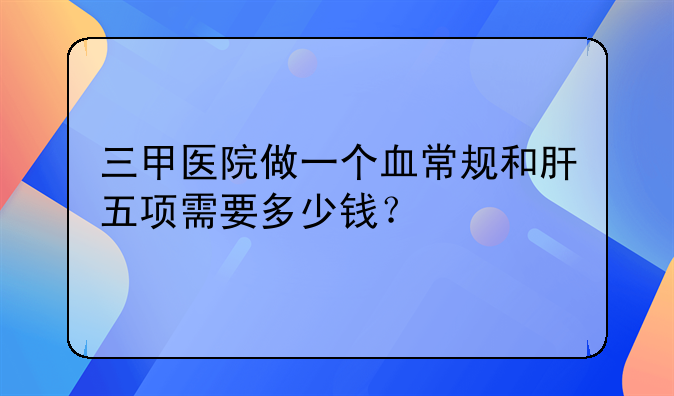 三甲医院做一个血常规和肝五项需要多少钱？