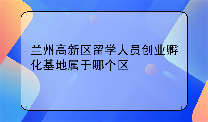 兰州高新区留学人员创业孵化基地属于哪个区