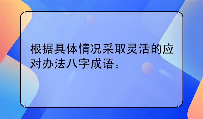 根据具体情况采取灵活的应对办法八字成语。