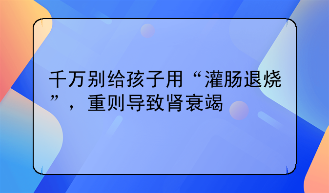 千万别给孩子用“灌肠退烧”，重则导致肾衰竭