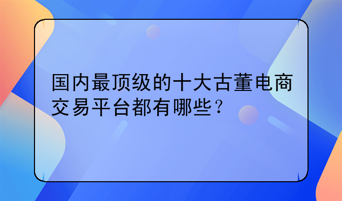 国内最顶级的十大古董电商交易平台都有哪些？