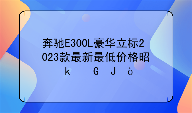 奔驰E300L豪华立标2023款最新最低价格是多少钱？