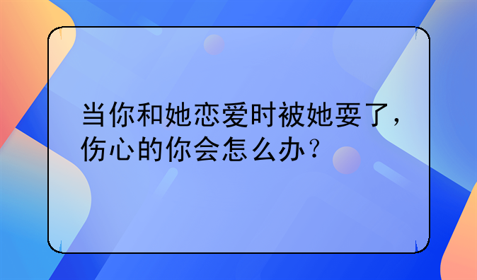 当你和她恋爱时被她耍了，伤心的你会怎么办？