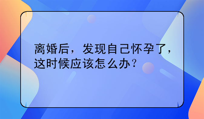 离婚后，发现自己怀孕了，这时候应该怎么办？