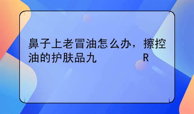 鼻子上老冒油怎么办，擦控油的护肤品也没用。