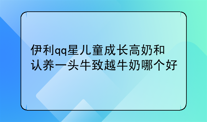 伊利qq星儿童成长高奶和认养一头牛致越牛奶哪个好