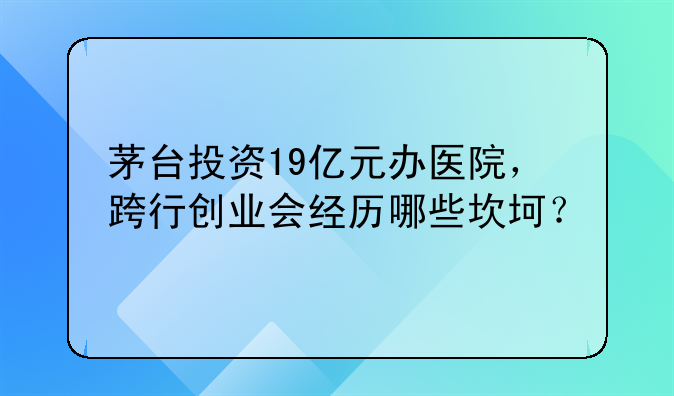 茅台投资19亿元办医院，跨行创业会经历哪些坎坷？