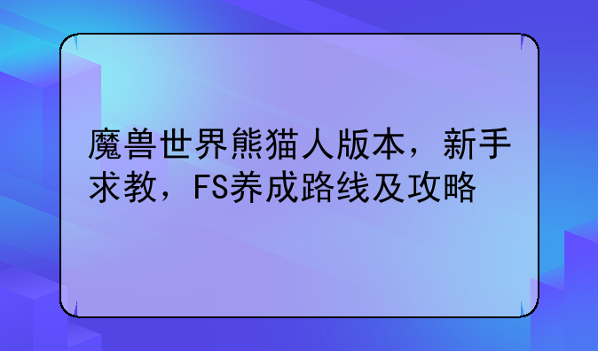 魔兽世界熊猫人版本，新手求教，FS养成路线及攻略