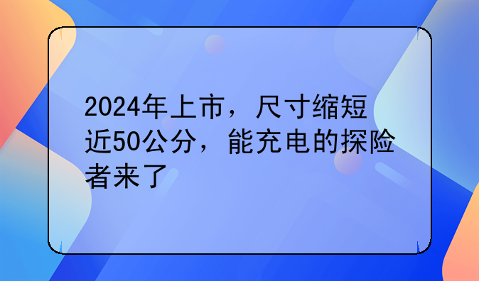 2024年上市，尺寸缩短近50公分，能充电的探险者来了