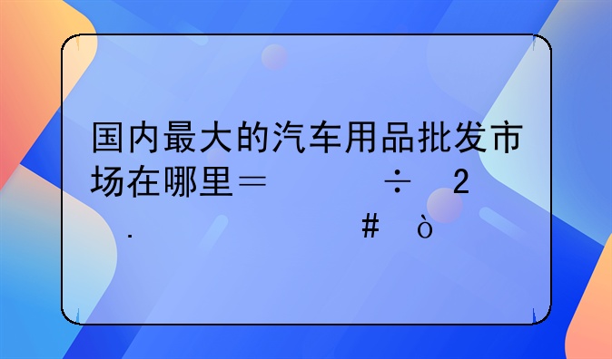 国内最大的汽车用品批发市场在哪里？都包括什么？