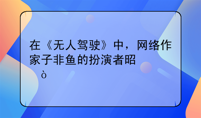 在《无人驾驶》中，网络作家子非鱼的扮演者是谁？