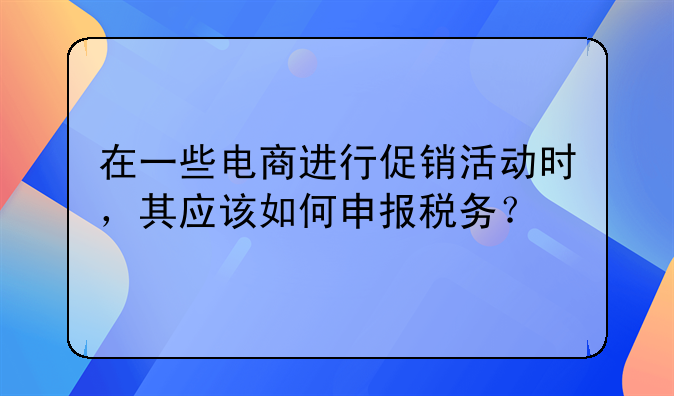 在一些电商进行促销活动时，其应该如何申报税务？