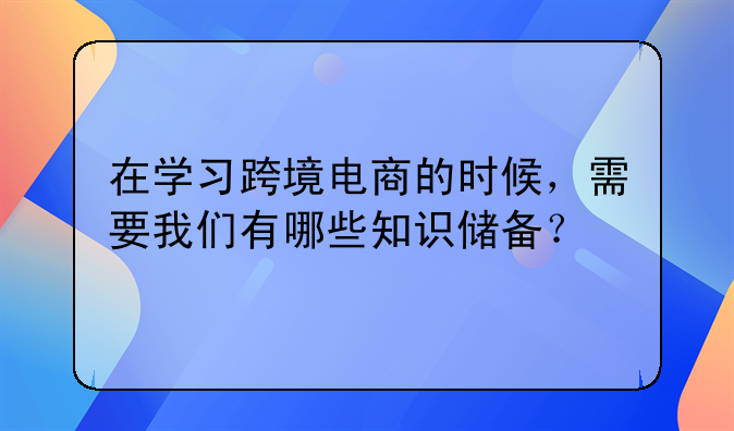 在学习跨境电商的时候，需要我们有哪些知识储备？