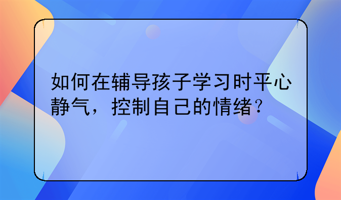 如何在辅导孩子学习时平心静气，控制自己的情绪？