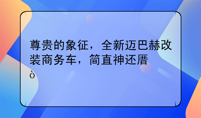 尊贵的象征，全新迈巴赫改装商务车，简直神还原！