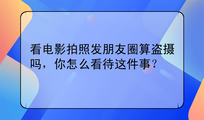 看电影拍照发朋友圈算盗摄吗，你怎么看待这件事？