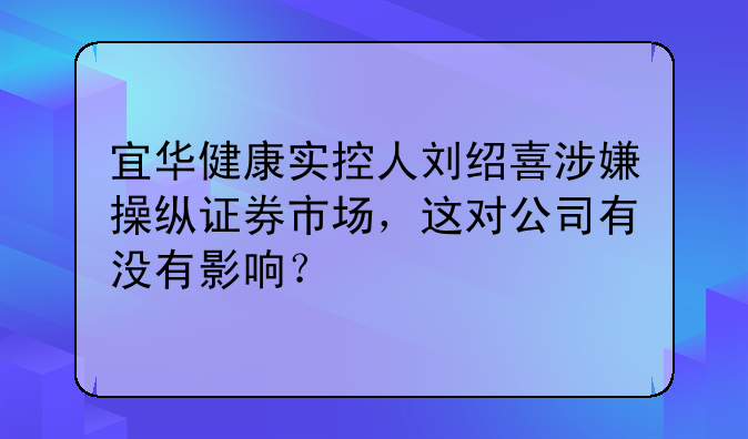 宜华健康实控人刘绍喜涉嫌操纵证券市场，这对公司有没有影响？