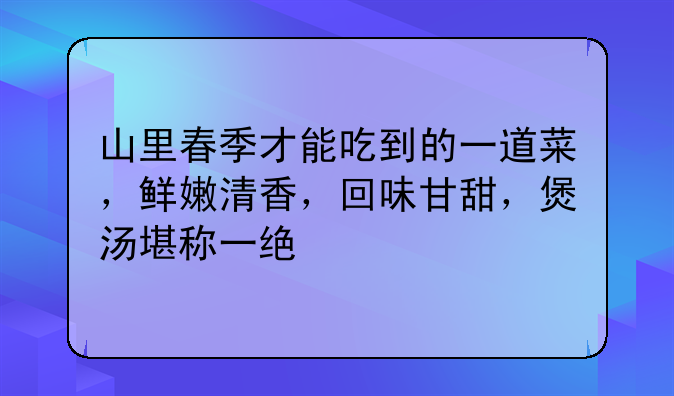 山里春季才能吃到的一道菜，鲜嫩清香，回味甘甜，煲汤堪称一绝