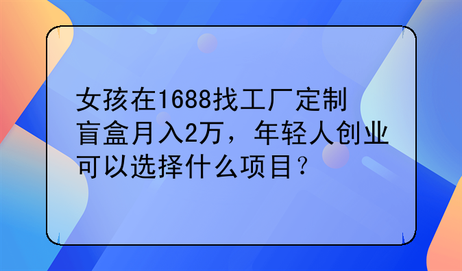 女孩在1688找工厂定制盲盒月入2万，年轻人创业可以选择什么项目？