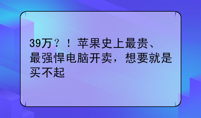 39万？！苹果史上最贵、最强悍电脑开卖，想要就是买不起