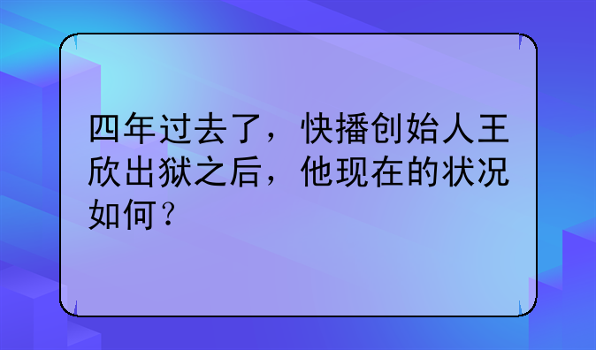 四年过去了，快播创始人王欣出狱之后，他现在的状况如何？