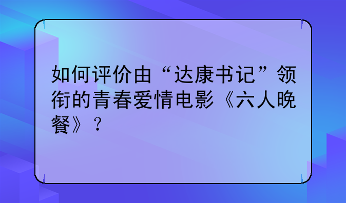 如何评价由“达康书记”领衔的青春爱情电影《六人晚餐》？