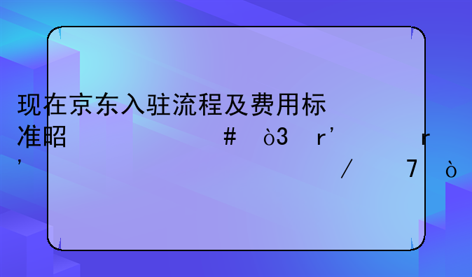 现在京东入驻流程及费用标准是什么，有没有一个详细介绍？