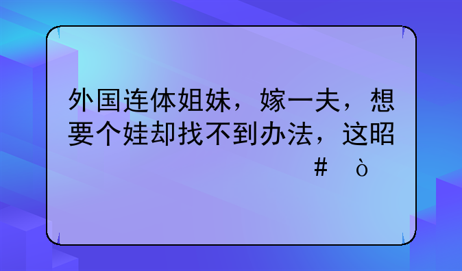 外国连体姐妹，嫁一夫，想要个娃却找不到办法，这是为什么？