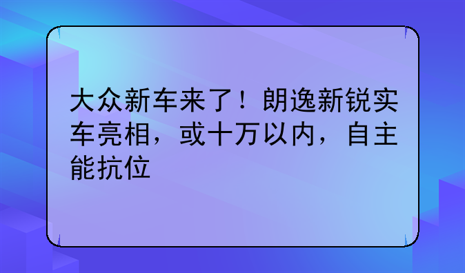 大众新车来了！朗逸新锐实车亮相，或十万以内，自主能抗住不