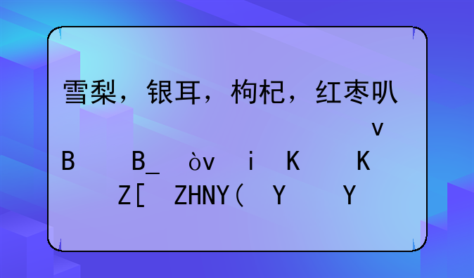 雪梨，银耳，枸杞，红枣可以一起煮着吃吗？有什么好处和坏处