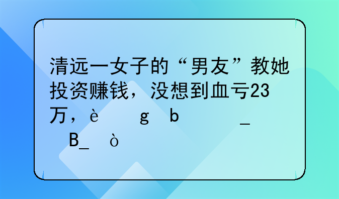 清远一女子的“男友”教她投资赚钱，没想到血亏23万，这是骗局吗？