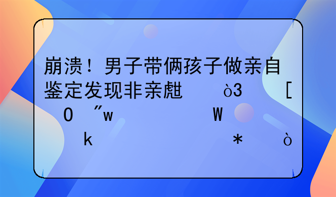 崩溃！男子带俩孩子做亲自鉴定发现非亲生，他当初为何要做此举动？